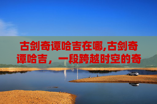 古剑奇谭哈吉在哪,古剑奇谭哈吉,一段跨越时空的奇幻旅程