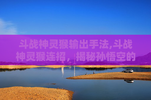斗战神灵猴输出手法,斗战神灵猴连招，揭秘孙悟空的终极技能组合