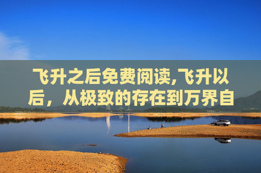 飞升之后免费阅读,飞升以后，从极致的存在到万界自在的境界跨越
