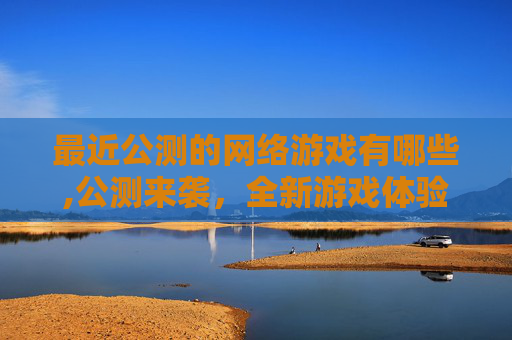 最近公测的网络游戏有哪些,公测来袭，全新游戏体验，全面开启玩家探索新天地
