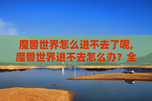魔兽世界怎么进不去了呢,魔兽世界进不去怎么办?全面解析常见原因及高效解决途径,助你顺利突破游戏障碍 魔兽世界怎么进不去了呢,魔兽世界进不去怎么办?全面解析常见原因及高效解决途径,助你顺利突破游戏障碍