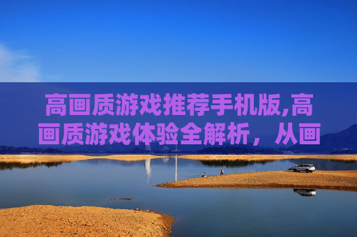 高画质游戏推荐手机版,高画质游戏体验全解析，从画面精度到操作流畅的全方位升级，重塑游戏质感全新境界