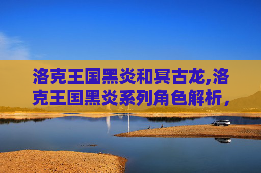 洛克王国黑炎和冥古龙,洛克王国黑炎系列角色解析，超强战力与独特魅力深度解读