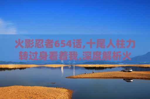火影忍者654话,十尾人柱力转过身看着我,深度解析火影忍者654话，隐藏伏笔背后的世界观碰撞与剧情张力