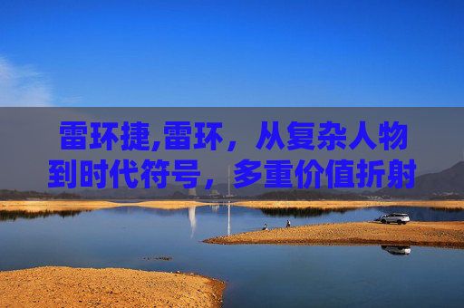 雷环捷,雷环，从复杂人物到时代符号，多重价值折射当代发展走向