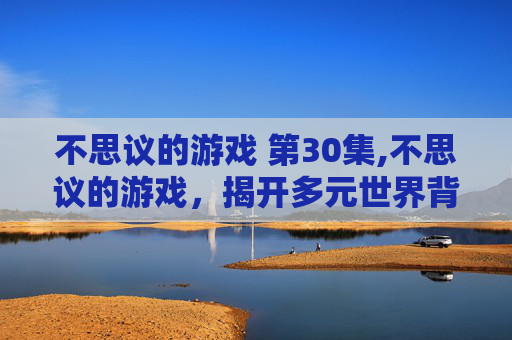 不思议的游戏 第30集,不思议的游戏，揭开多元世界背后的奇妙奥秘与精彩体验