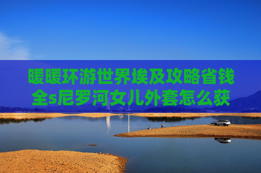 暖暖环游世界埃及攻略省钱全s尼罗河女儿外套怎么获得,暖暖环游世界，埃及深度攻略，解锁清凉与文化双重之旅