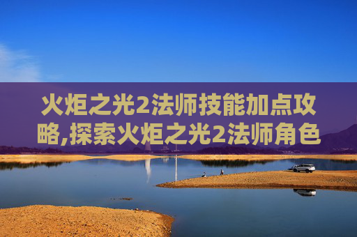 火炬之光2法师技能加点攻略,探索火炬之光2法师角色的奥秘