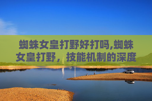 蜘蛛女皇打野好打吗,蜘蛛女皇打野，技能机制的深度剖析与实战策略分析