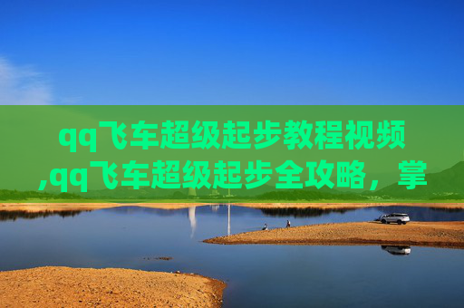qq飞车超级起步教程视频,qq飞车超级起步全攻略，掌握技巧，秒出胜局