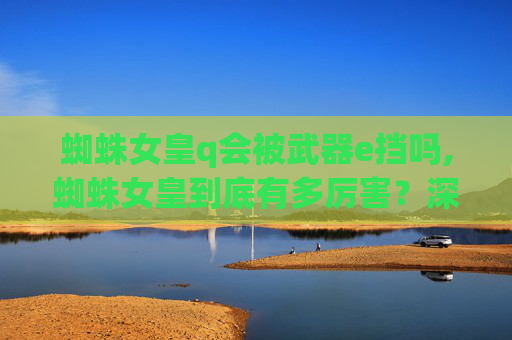 蜘蛛女皇q会被武器e挡吗,蜘蛛女皇到底有多厉害？深度解析其核心能力、局限与挑战