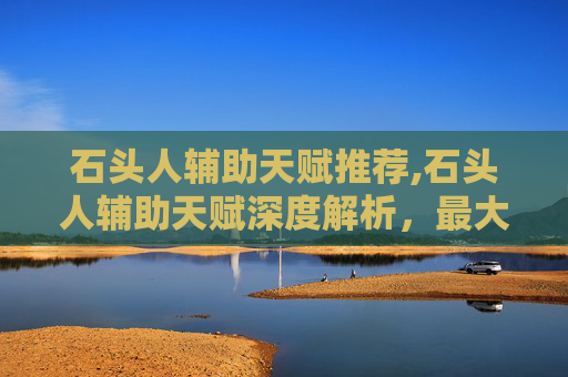 石头人辅助天赋推荐,石头人辅助天赋深度解析，最大化发挥核心优势，构建高效辅助战斗体系