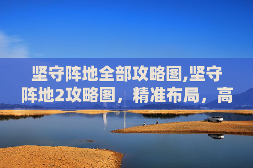 坚守阵地全部攻略图,坚守阵地2攻略图，精准布局，高效推进关键战役