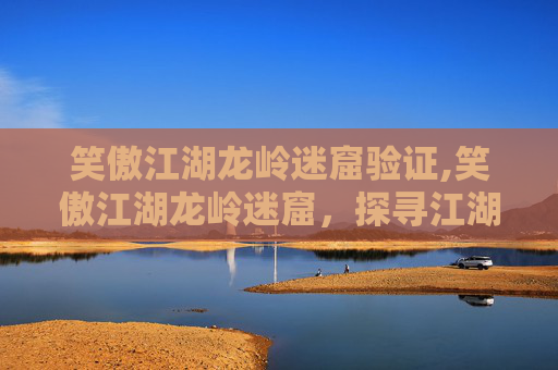 笑傲江湖龙岭迷窟验证,笑傲江湖龙岭迷窟，探寻江湖秘境，揭开惊险绝伦的生存传奇