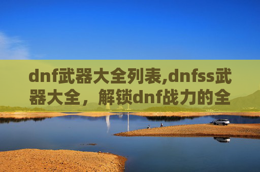 dnf武器大全列表,dnfss武器大全，解锁dnf战力的全能之选指南