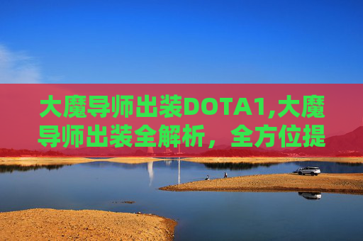 大魔导师出装DOTA1,大魔导师出装全解析，全方位提升战斗力与策略效果