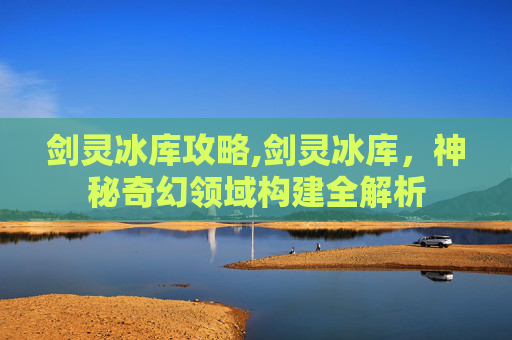 剑灵冰库攻略,剑灵冰库，神秘奇幻领域构建全解析