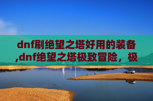 dnf刷绝望之塔好用的装备,dnf绝望之塔极致冒险，极限挑战与悲壮征程