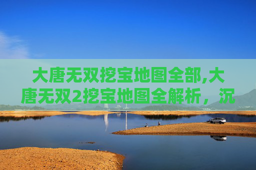 大唐无双挖宝地图全部,大唐无双2挖宝地图全解析，沉浸式探索玩法与秘境获取指南
