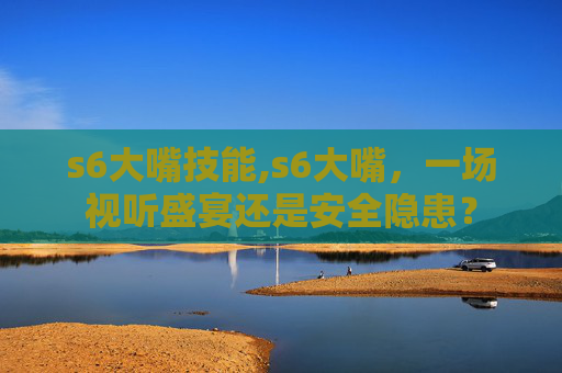 s6大嘴技能,s6大嘴，一场视听盛宴还是安全隐患？
