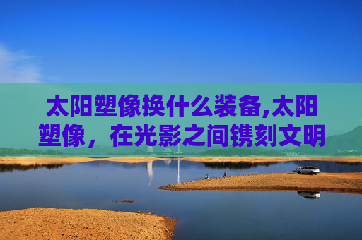 太阳塑像换什么装备,太阳塑像,在光影之间镌刻文明的诗意印记 太阳塑像换什么装备,太阳塑像,在光影之间镌刻文明的诗意印记