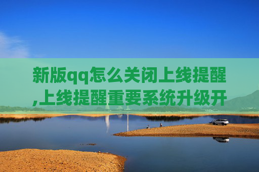 新版qq怎么关闭上线提醒,上线提醒重要系统升级开启，注意关键事项保障稳定运行