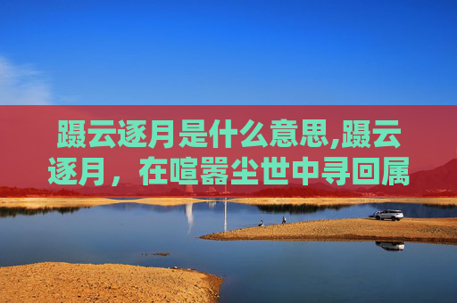 蹑云逐月是什么意思,蹑云逐月,在喧嚣尘世中寻回属于自己的独立天地 蹑云逐月是什么意思,蹑云逐月,在喧嚣尘世中寻回属于自己的独立天地