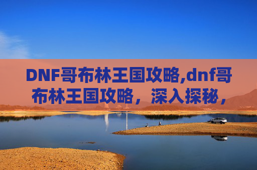 DNF哥布林王国攻略,dnf哥布林王国攻略，深入探秘，畅玩副本与玩法