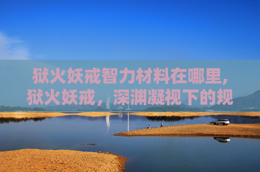 狱火妖戒智力材料在哪里,狱火妖戒，深渊凝视下的规则悖论与人类存在的极限困局