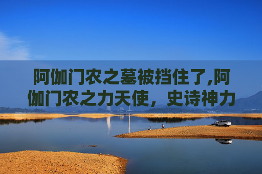 阿伽门农之墓被挡住了,阿伽门农之力天使,史诗神力与神秘命运的深度解读 阿伽门农之墓被挡住了,阿伽门农之力天使,史诗神力与神秘命运的深度解读