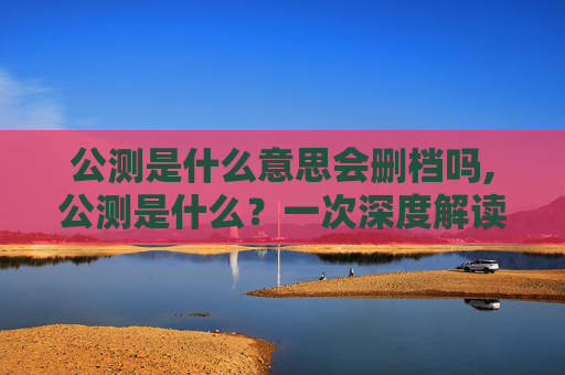 公测是什么意思会删档吗,公测是什么？一次深度解读玩转游戏开发与玩法拓展的关键环节