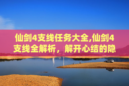 仙剑4支线任务大全,仙剑4支线全解析，解开心结的隐藏宝藏，沉浸体验游戏魅力