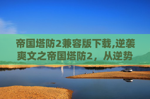 帝国塔防2兼容版下载,逆袭爽文之帝国塔防2，从逆势崛起到统治全局的逆袭征程全解析
