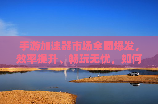 手游加速器市场全面爆发，效率提升、畅玩无忧，如何选一款值得入手的优质产品？