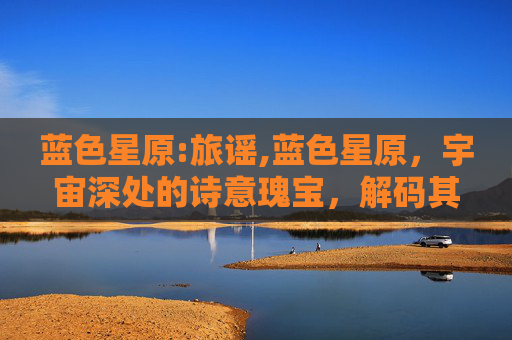 蓝色星原:旅谣,蓝色星原，宇宙深处的诗意瑰宝，解码其独有的生命美学与宇宙奥秘