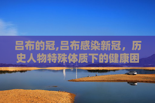 吕布的冠,吕布感染新冠，历史人物特殊体质下的健康困局与舆论折射