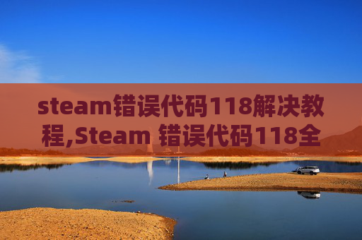 steam错误代码118解决教程,Steam 错误代码118全面解析与解决方案，避免游戏卡顿与崩溃