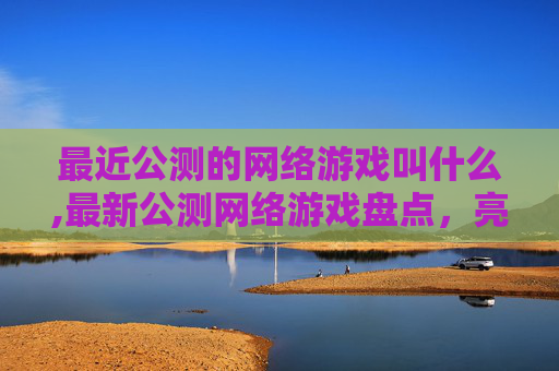 最近公测的网络游戏叫什么,最新公测网络游戏盘点，亮点与亮点内容深度解析，玩家入场体验全解析