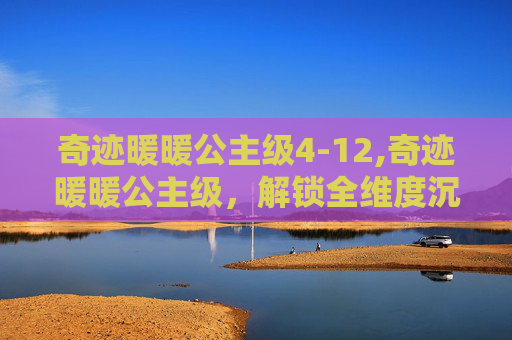 奇迹暖暖公主级4-12,奇迹暖暖公主级，解锁全维度沉浸奇幻，解锁人物与剧情全彩剧视之旅