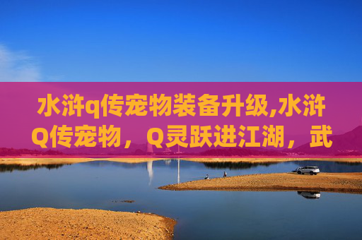水浒q传宠物装备升级,水浒Q传宠物，Q灵跃进江湖，武勇契合全解析