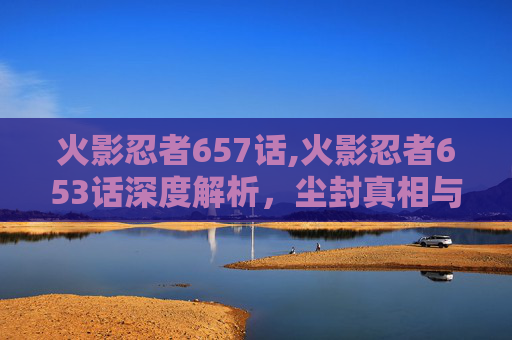 火影忍者657话,火影忍者653话深度解析，尘封真相与英雄逆行的篇章