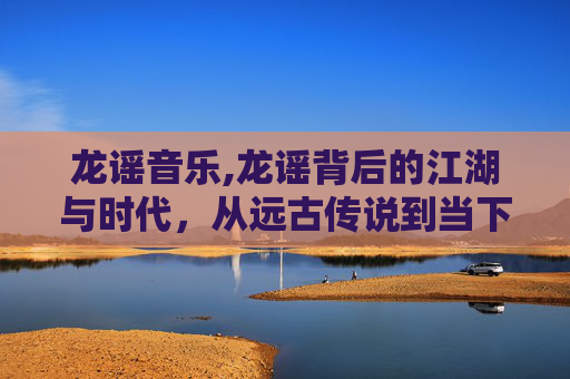 龙谣音乐,龙谣背后的江湖与时代，从远古传说到当下精神脉络的深度解读