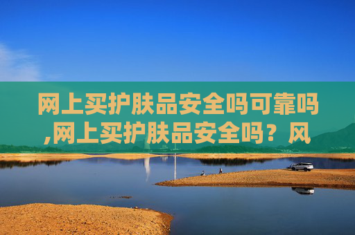 网上买护肤品安全吗可靠吗,网上买护肤品安全吗？风险排查、合规选择与实用防护指南，帮你避开踩坑陷阱开始）