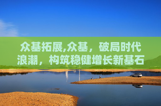 众基拓展,众基,破局时代浪潮,构筑稳健增长新基石 众基拓展,众基,破局时代浪潮,构筑稳健增长新基石