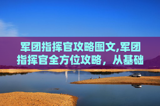 军团指挥官攻略图文,军团指挥官全方位攻略，从基础操作到核心策略，解锁军事指挥顶尖技艺