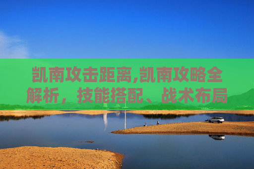 凯南攻击距离,凯南攻略全解析，技能搭配、战术布局与实战技巧深度剖析，助你通关高效取胜