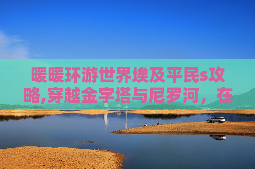 暖暖环游世界埃及平民s攻略,穿越金字塔与尼罗河，在埃及的奇幻之旅开启，解锁多元文明与自然馈赠