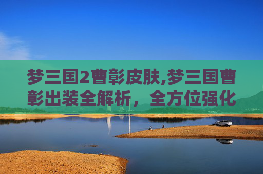 梦三国2曹彰皮肤,梦三国曹彰出装全解析，全方位强化战力，助你畅闯战场！
