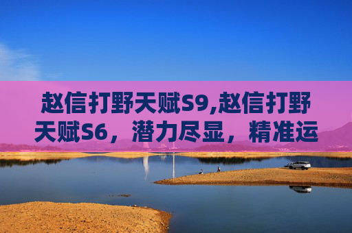 赵信打野天赋S9,赵信打野天赋S6，潜力尽显，精准运营成核心