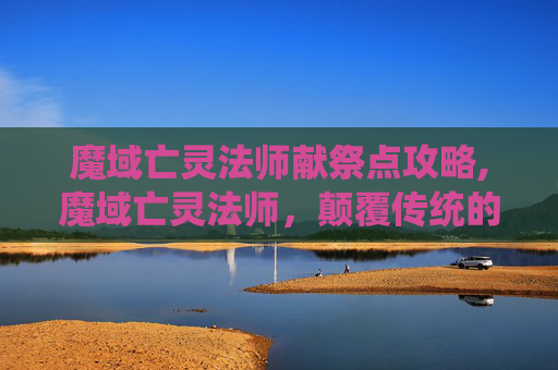 魔域亡灵法师献祭点攻略,魔域亡灵法师，颠覆传统的诡秘挑战与潜在警示